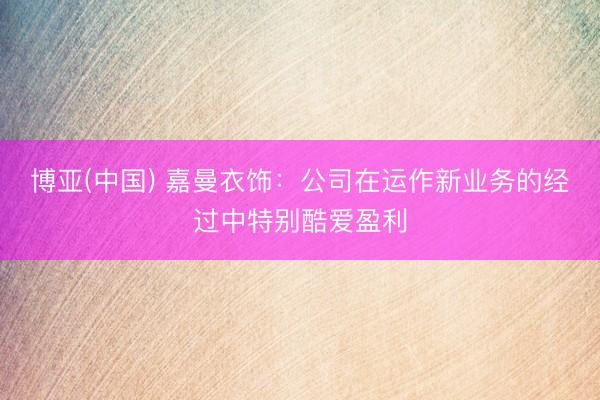 博亚(中国) 嘉曼衣饰：公司在运作新业务的经过中特别酷爱盈利