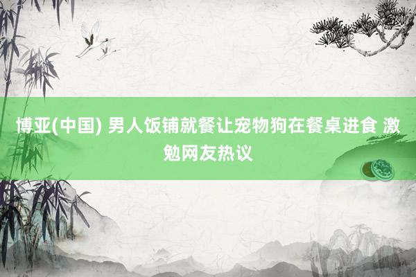 博亚(中国) 男人饭铺就餐让宠物狗在餐桌进食 激勉网友热议