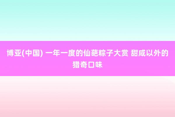 博亚(中国) 一年一度的仙葩粽子大赏 甜咸以外的猎奇口味