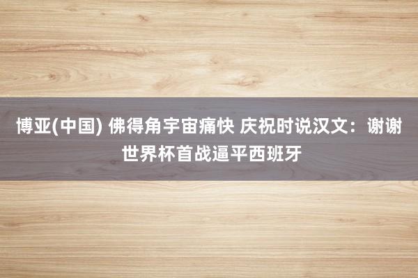 博亚(中国) 佛得角宇宙痛快 庆祝时说汉文：谢谢 世界杯首战逼平西班牙