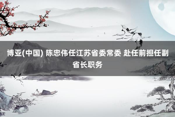 博亚(中国) 陈忠伟任江苏省委常委 赴任前担任副省长职务