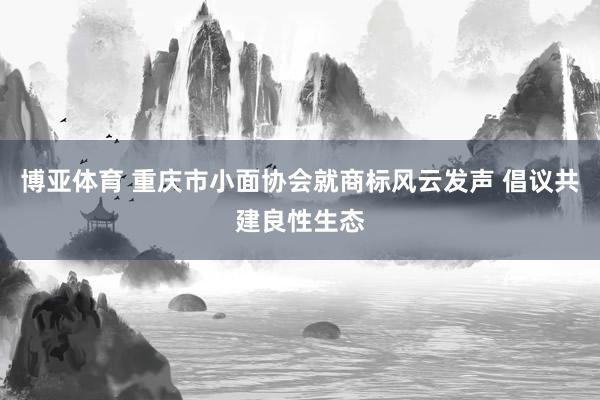 博亚体育 重庆市小面协会就商标风云发声 倡议共建良性生态