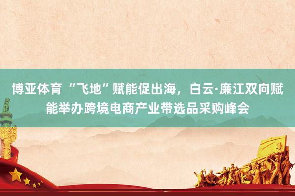 博亚体育 “飞地”赋能促出海，白云·廉江双向赋能举办跨境电商产业带选品采购峰会