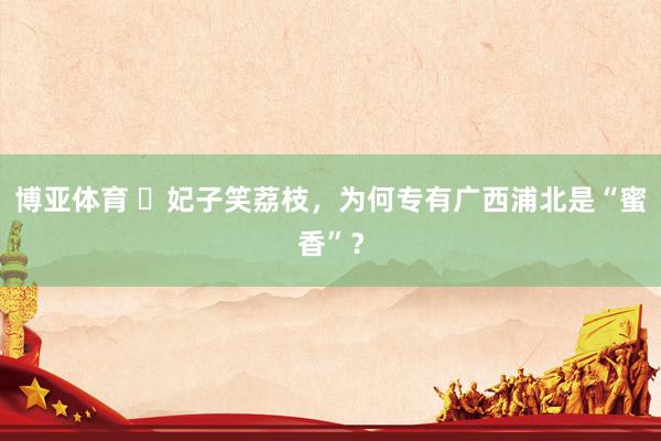 博亚体育 ​妃子笑荔枝，为何专有广西浦北是“蜜香”？