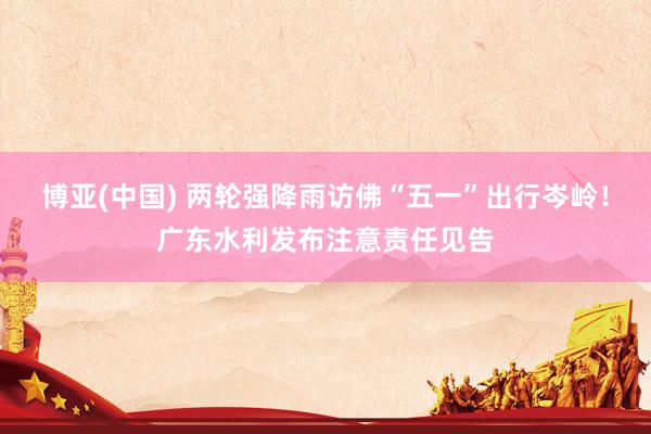 博亚(中国) 两轮强降雨访佛“五一”出行岑岭！广东水利发布注意责任见告