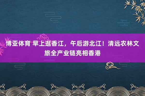 博亚体育 早上逛香江,午后游北江!清远农林文旅全产业链亮相香港