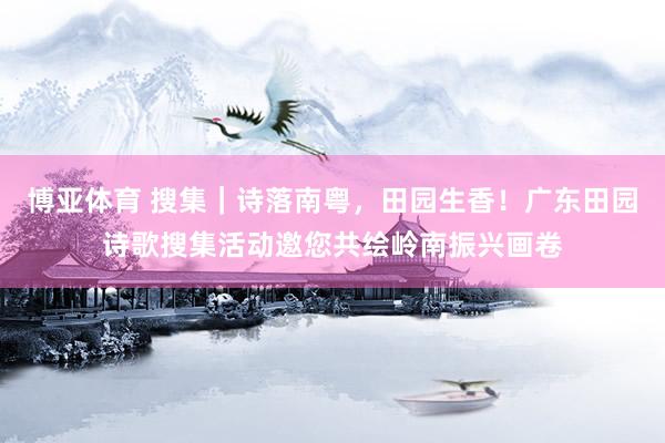 博亚体育 搜集｜诗落南粤，田园生香！广东田园诗歌搜集活动邀您共绘岭南振兴画卷