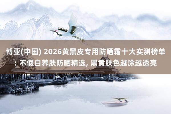 博亚(中国) 2026黄黑皮专用防晒霜十大实测榜单: 不假白养肤防晒精选， 黑黄肤色越涂越透亮