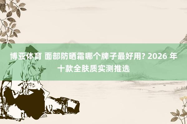 博亚体育 面部防晒霜哪个牌子最好用? 2026 年十款全肤质实测推选