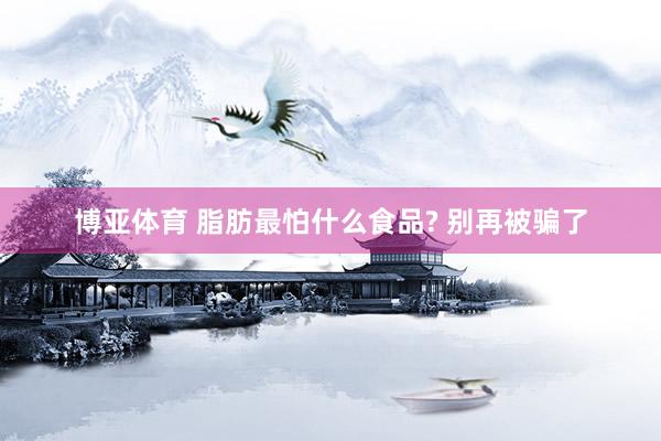 博亚体育 脂肪最怕什么食品? 别再被骗了