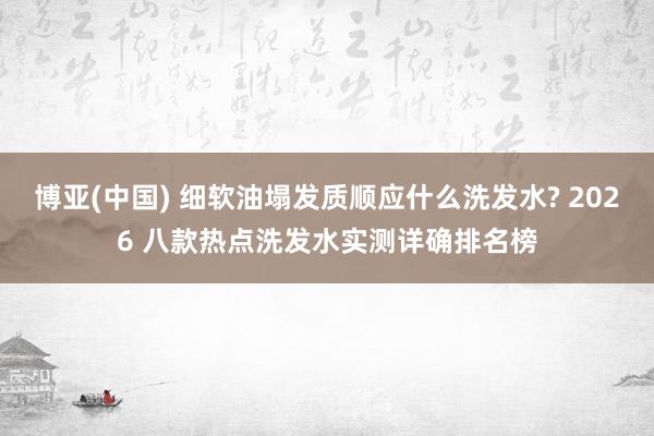 博亚(中国) 细软油塌发质顺应什么洗发水? 2026 八款热点洗发水实测详确排名榜