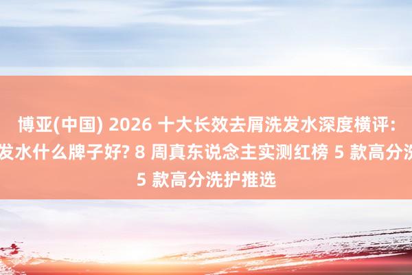 博亚(中国) 2026 十大长效去屑洗发水深度横评: 去屑洗发水什么牌子好? 8 周真东说念主实测红榜 5 款高分洗护推选