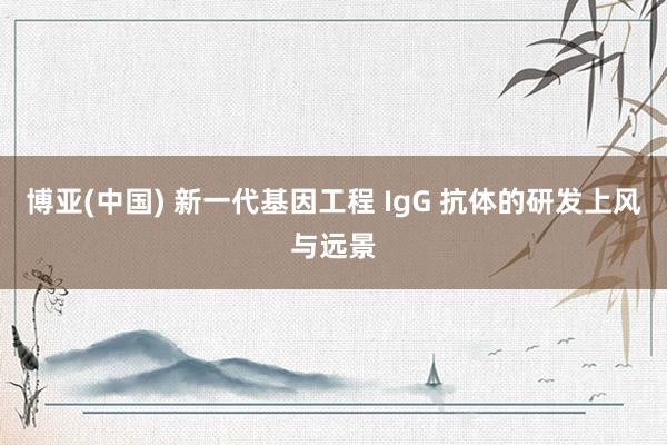 博亚(中国) 新一代基因工程 IgG 抗体的研发上风与远景