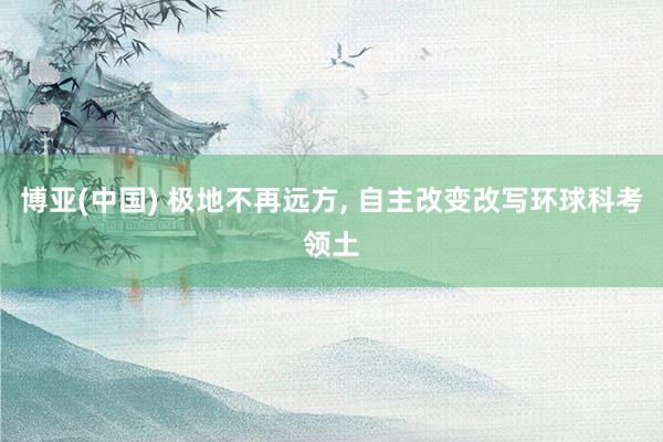 博亚(中国) 极地不再远方, 自主改变改写环球科考领土