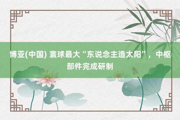 博亚(中国) 寰球最大“东说念主造太阳”，中枢部件完成研制