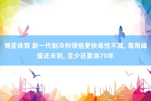 博亚体育 新一代制冷剂领悟更快毒性不减, 毒雨峰值还未到, 至少还要淋70年