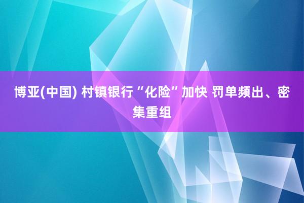 博亚(中国) 村镇银行“化险”加快 罚单频出、密集重组