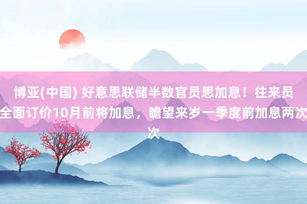 博亚(中国) 好意思联储半数官员思加息！往来员全面订价10月前将加息，瞻望来岁一季度前加息两次