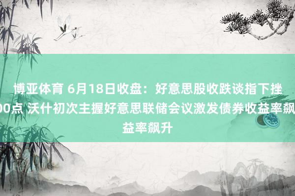 博亚体育 6月18日收盘：好意思股收跌谈指下挫500点 沃什初次主握好意思联储会议激发债券收益率飙升