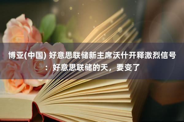博亚(中国) 好意思联储新主席沃什开释激烈信号：好意思联储的天，要变了
