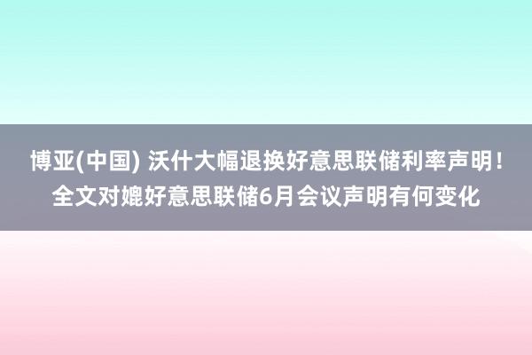 博亚(中国) 沃什大幅退换好意思联储利率声明！全文对媲好意思联储6月会议声明有何变化