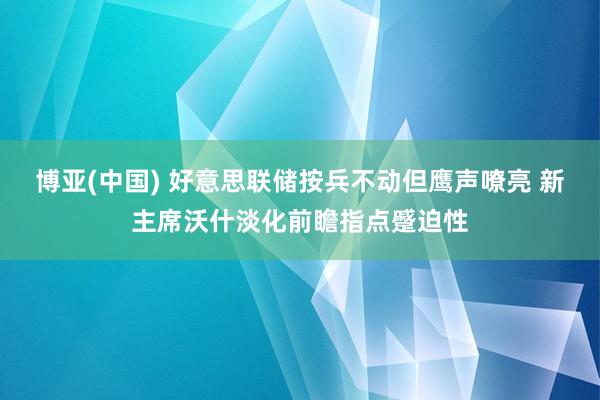 博亚(中国) 好意思联储按兵不动但鹰声嘹亮 新主席沃什淡化前瞻指点蹙迫性