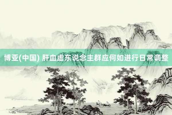 博亚(中国) 肝血虚东说念主群应何如进行日常调整